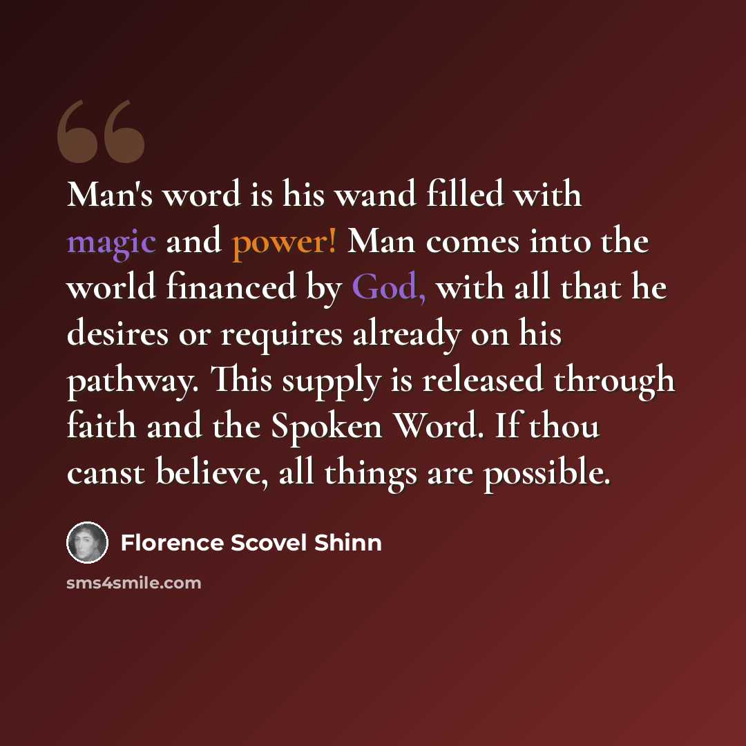 “Man's word is his wand filled with magic and power! Man comes into the world financed by God, with all that he desires or requires already on his pathway. This supply is released through faith and the Spoken Word. If thou canst believe, all things are possible.” quote by Florence Scovel Shinn