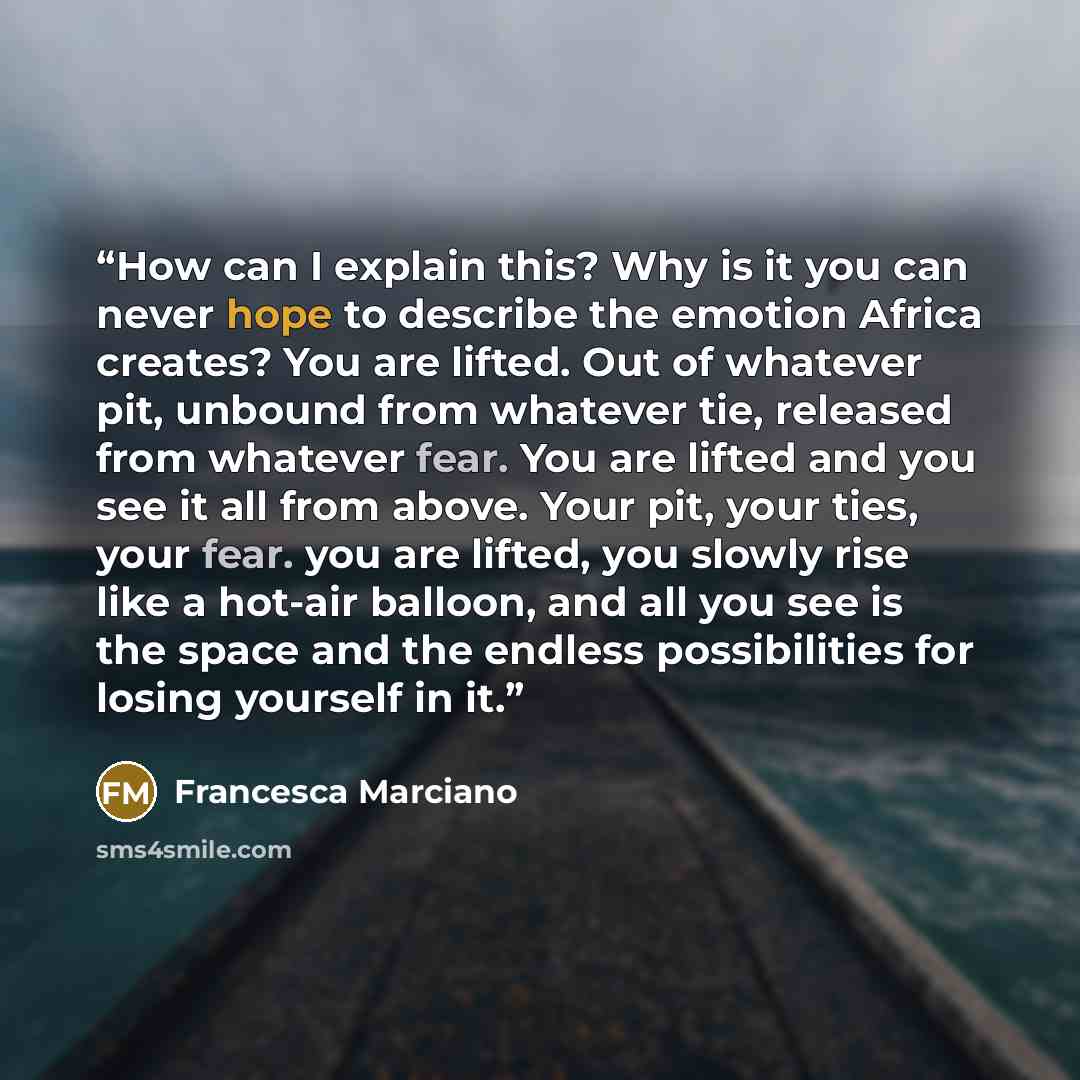“How can I explain this? Why is it you can never hope to describe the emotion Africa creates? You are lifted. Out of whatever pit, unbound from whatever tie, released from whatever fear. You are lifted and you see it all from above. Your pit, your ties, your fear. you are lifted, you slowly rise…” quote by Francesca Marciano