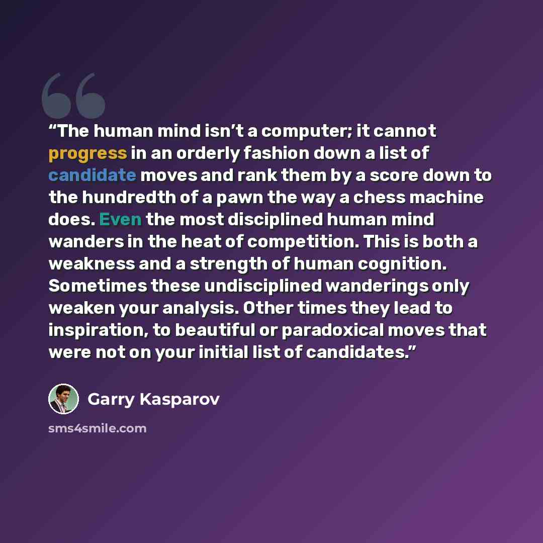 “The human mind isn’t a computer; it cannot progress in an orderly fashion down a list of candidate moves and rank them by a score down to the hundredth of a pawn the way a chess machine does. Even the most disciplined human mind wanders in the heat of competition. This is both a weakness and a…” quote by Garry Kasparov