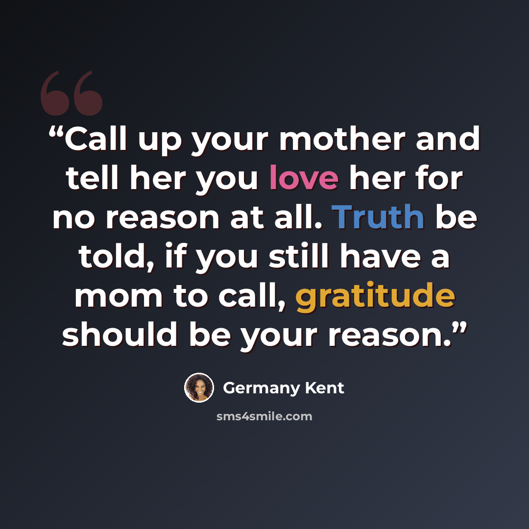“Call up your mother and tell her you love her for no reason at all. Truth be told, if you still have a mom to call, gratitude should be your reason.” quote by Germany Kent