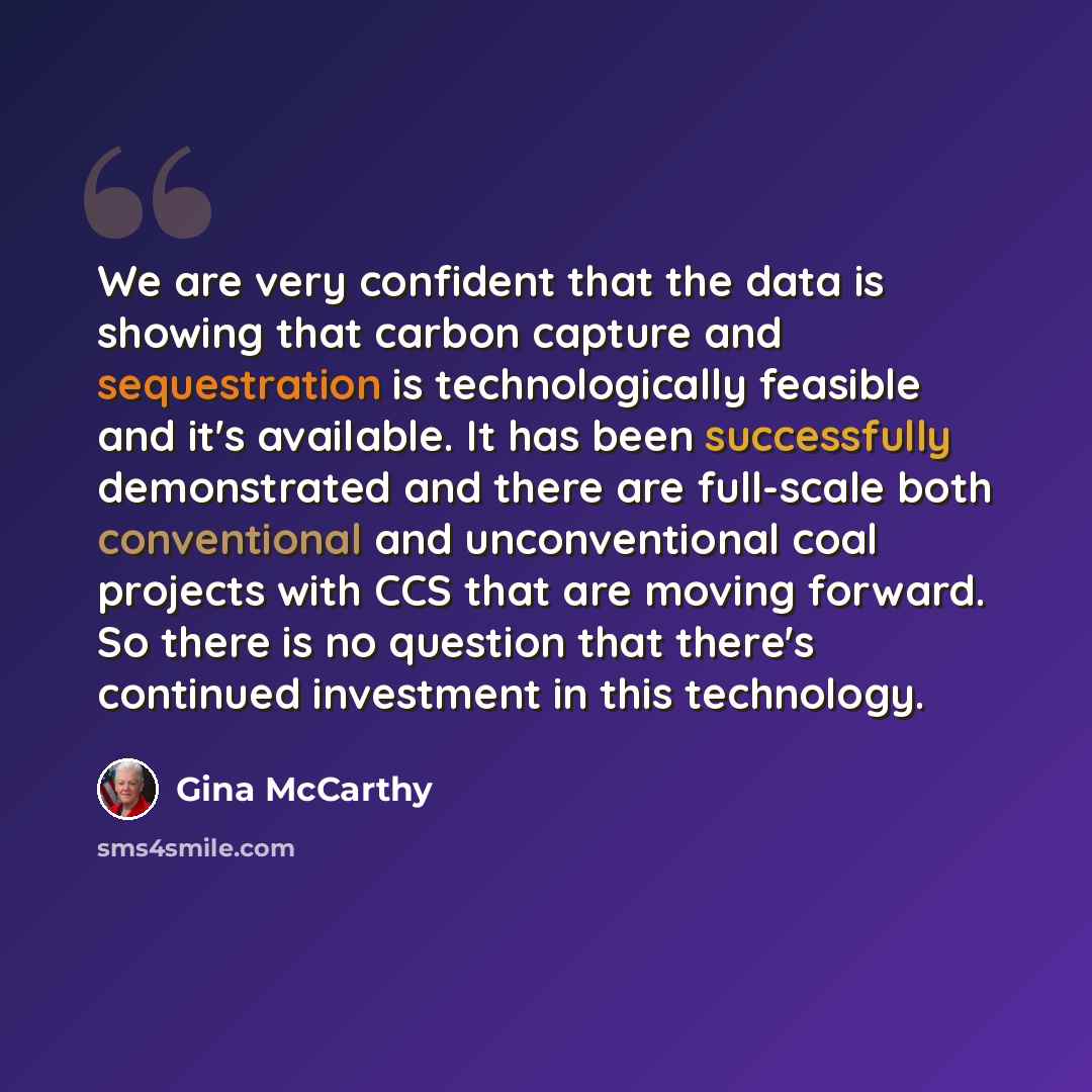 “We are very confident that the data is showing that carbon capture and sequestration is technologically feasible and it's available. It has been successfully demonstrated and there are full-scale both conventional and unconventional coal projects with CCS that are moving forward. So there is no…” quote by Gina McCarthy