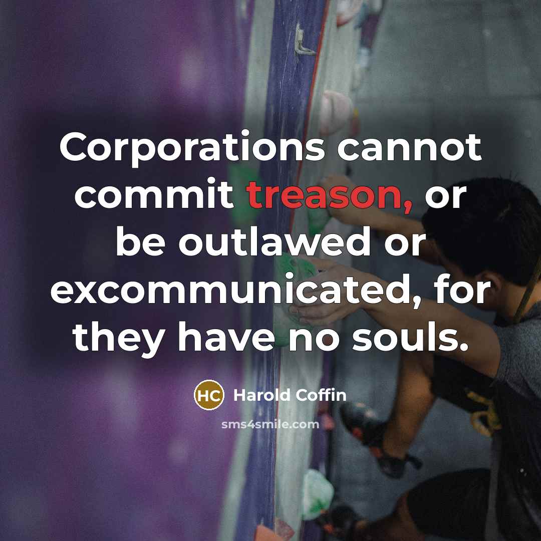 “Corporations cannot commit treason, or be outlawed or excommunicated, for they have no souls.” quote by Harold Coffin
