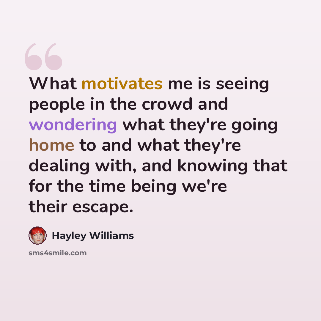“What motivates me is seeing people in the crowd and wondering what they're going home to and what they're dealing with, and knowing that for the time being we're their escape.” quote by Hayley Williams
