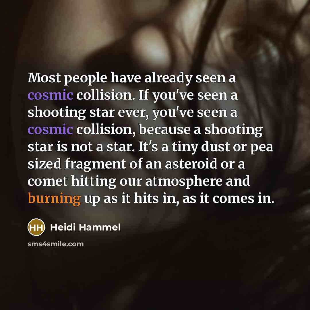 “Most people have already seen a cosmic collision. If you've seen a shooting star ever, you've seen a cosmic collision, because a shooting star is not a star. It's a tiny dust or pea sized fragment of an asteroid or a comet hitting our atmosphere and burning up as it hits in, as it comes in.” quote by Heidi Hammel