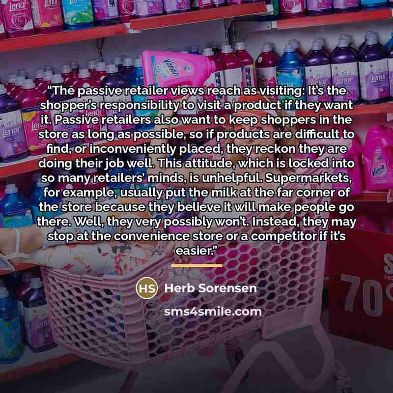 “The passive retailer views reach as visiting: It’s the shopper’s responsibility to visit a product if they want it. Passive retailers also want to keep shoppers in the store as long as possible, so if products are difficult to find, or inconveniently placed, they reckon they are doing their job…” quote by Herb Sorensen