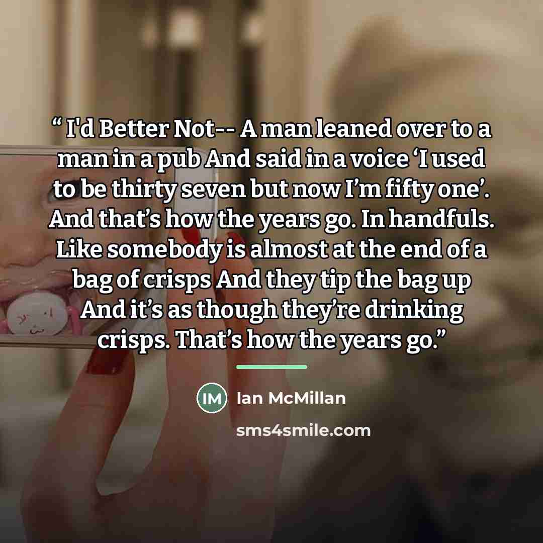 “I'd Better Not-- A man leaned over to a man in a pub And said in a voice ‘I used to be thirty seven but now I’m fifty one’. And that’s how the years go. In handfuls. Like somebody is almost at the end of a bag of crisps And they tip the bag up And it’s as though they’re drinking crisps. That’s how…” quote by Ian McMillan