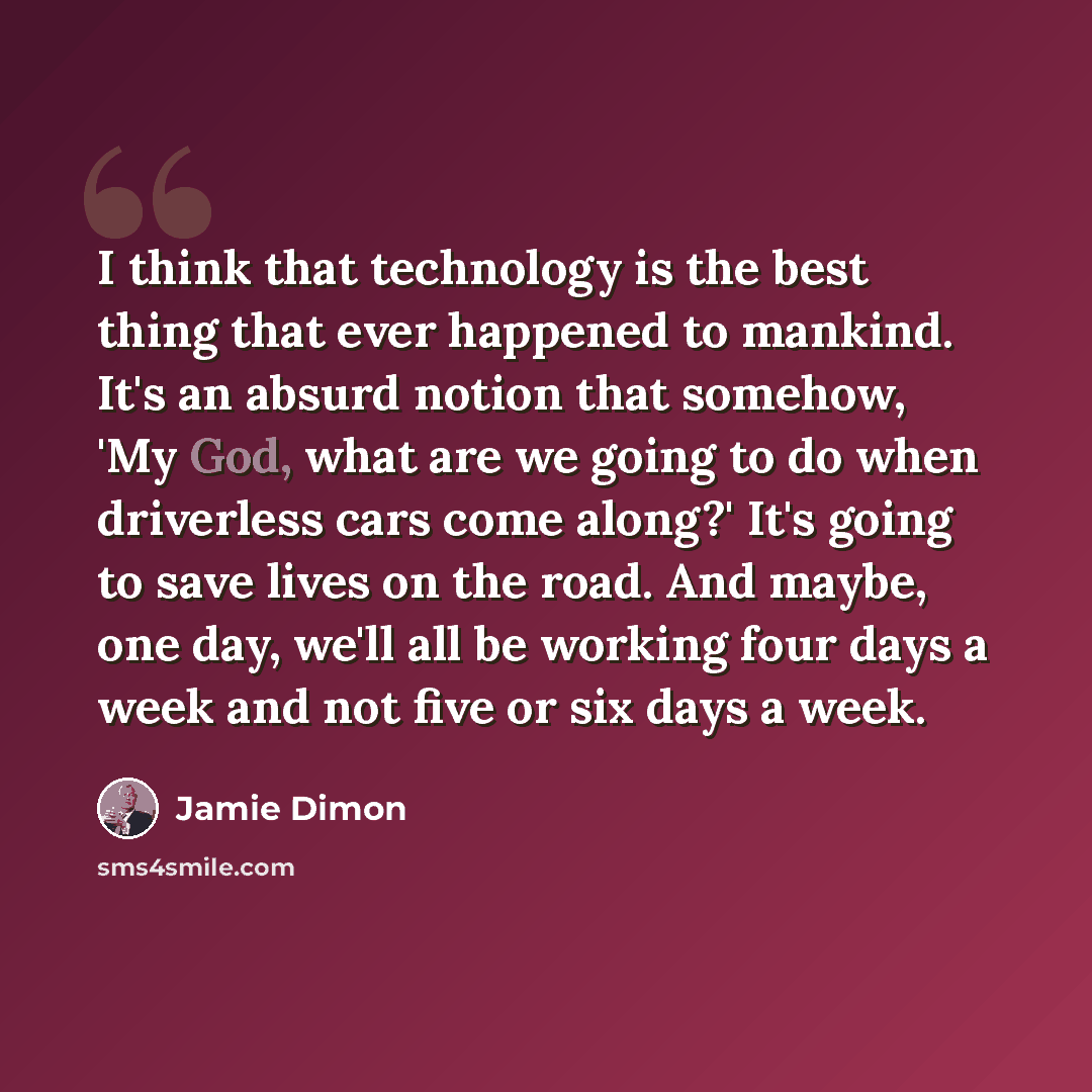 “I think that technology is the best thing that ever happened to mankind. It's an absurd notion that somehow, 'My God, what are we going to do when driverless cars come along?' It's going to save lives on the road. And maybe, one day, we'll all be working four days a week and not five or six days a…” quote by Jamie Dimon