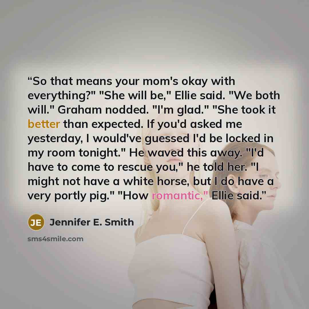 “So that means your mom's okay with everything?" "She will be," Ellie said. "We both will." Graham nodded. "I'm glad." "She took it better than expected. If you'd asked me yesterday, I would've guessed I'd be locked in my room tonight." He waved this away. "I'd have to come to rescue you," he told…” quote by Jennifer E. Smith