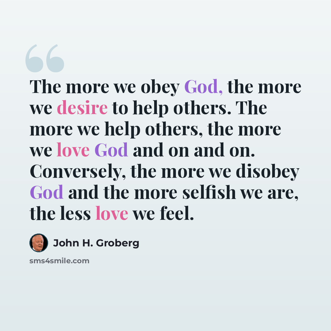 “The more we obey God, the more we desire to help others. The more we help others, the more we love God and on and on. Conversely, the more we disobey God and the more selfish we are, the less love we feel.” quote by John H. Groberg