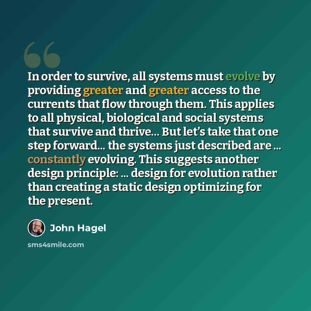 “In order to survive, all systems must evolve by providing greater and greater access to the currents that flow through them. This applies to all physical, biological and social systems that survive and thrive… But let’s take that one step forward... the systems just described are ... constantly…” quote by John Hagel