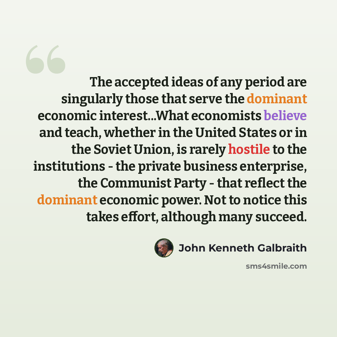 “The accepted ideas of any period are singularly those that serve the dominant economic interest...What economists believe and teach, whether in the United States or in the Soviet Union, is rarely hostile to the institutions - the private business enterprise, the Communist Party - that reflect the…” quote by John Kenneth Galbraith