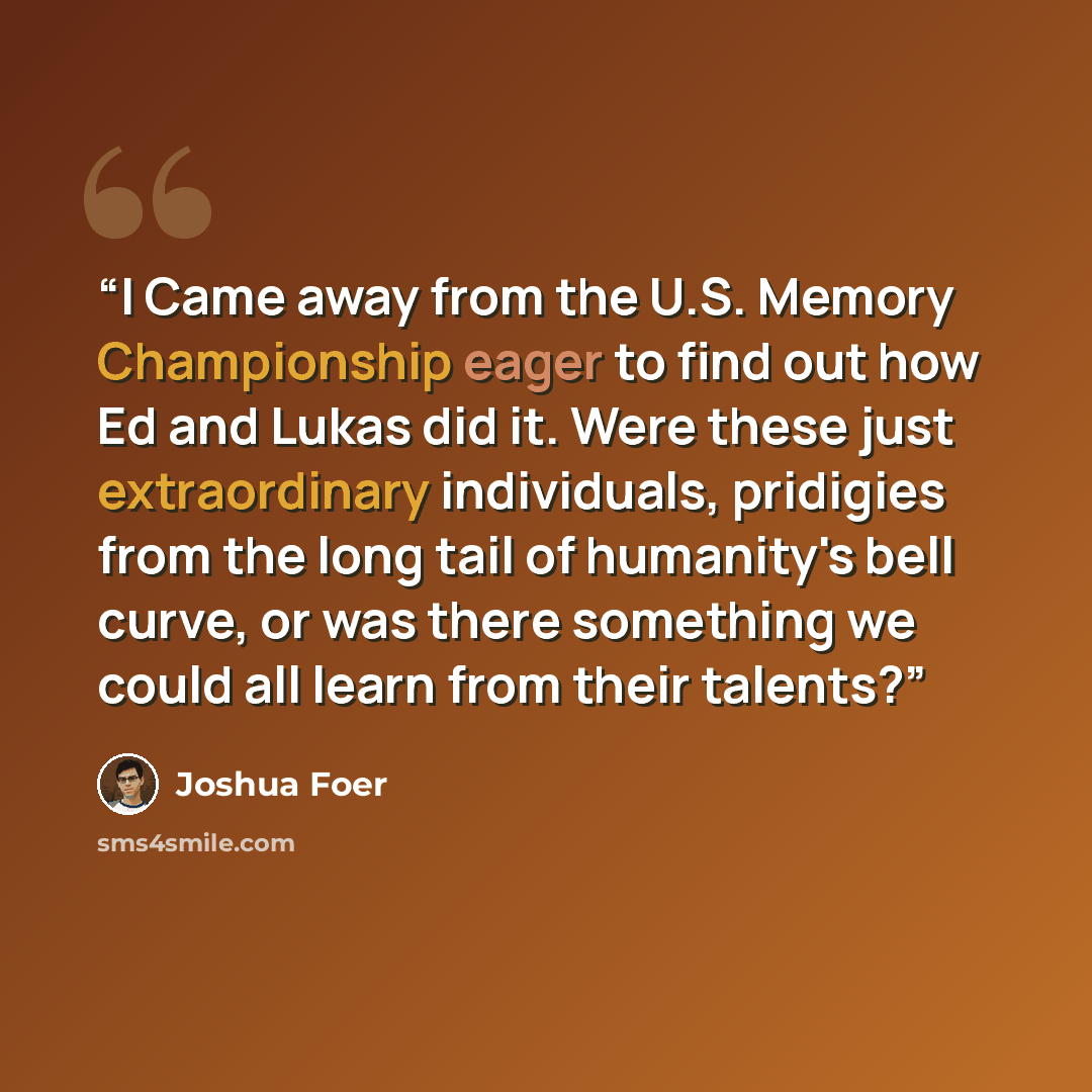 “I Came away from the U.S. Memory Championship eager to find out how Ed and Lukas did it. Were these just extraordinary individuals, pridigies from the long tail of humanity's bell curve, or was there something we could all learn from their talents?” quote by Joshua Foer