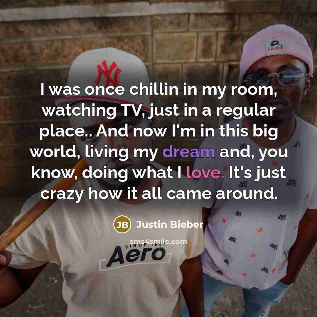 “I was once chillin in my room, watching TV, just in a regular place.. And now I'm in this big world, living my dream and, you know, doing what I love. It's just crazy how it all came around.” quote by Justin Bieber