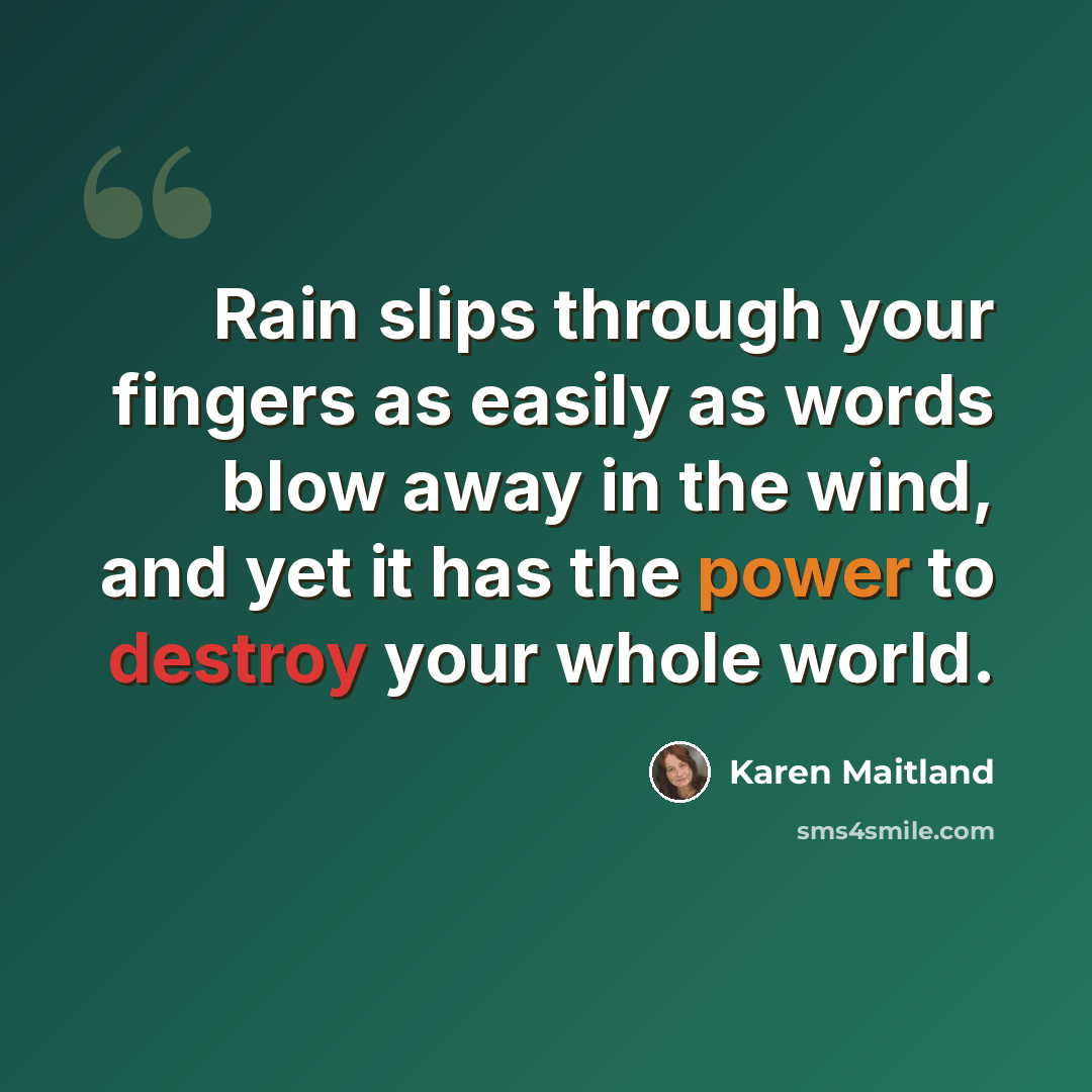 “Rain slips through your fingers as easily as words blow away in the wind, and yet it has the power to destroy your whole world.” quote by Karen Maitland
