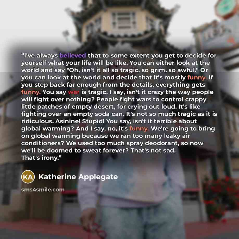 “I've always believed that to some extent you get to decide for yourself what your life will be like. You can either look at the world and say "Oh, isn't it all so tragic, so grim, so awful." Or you can look at the world and decide that it's mostly funny. If you step back far enough from the…” quote by Katherine Applegate