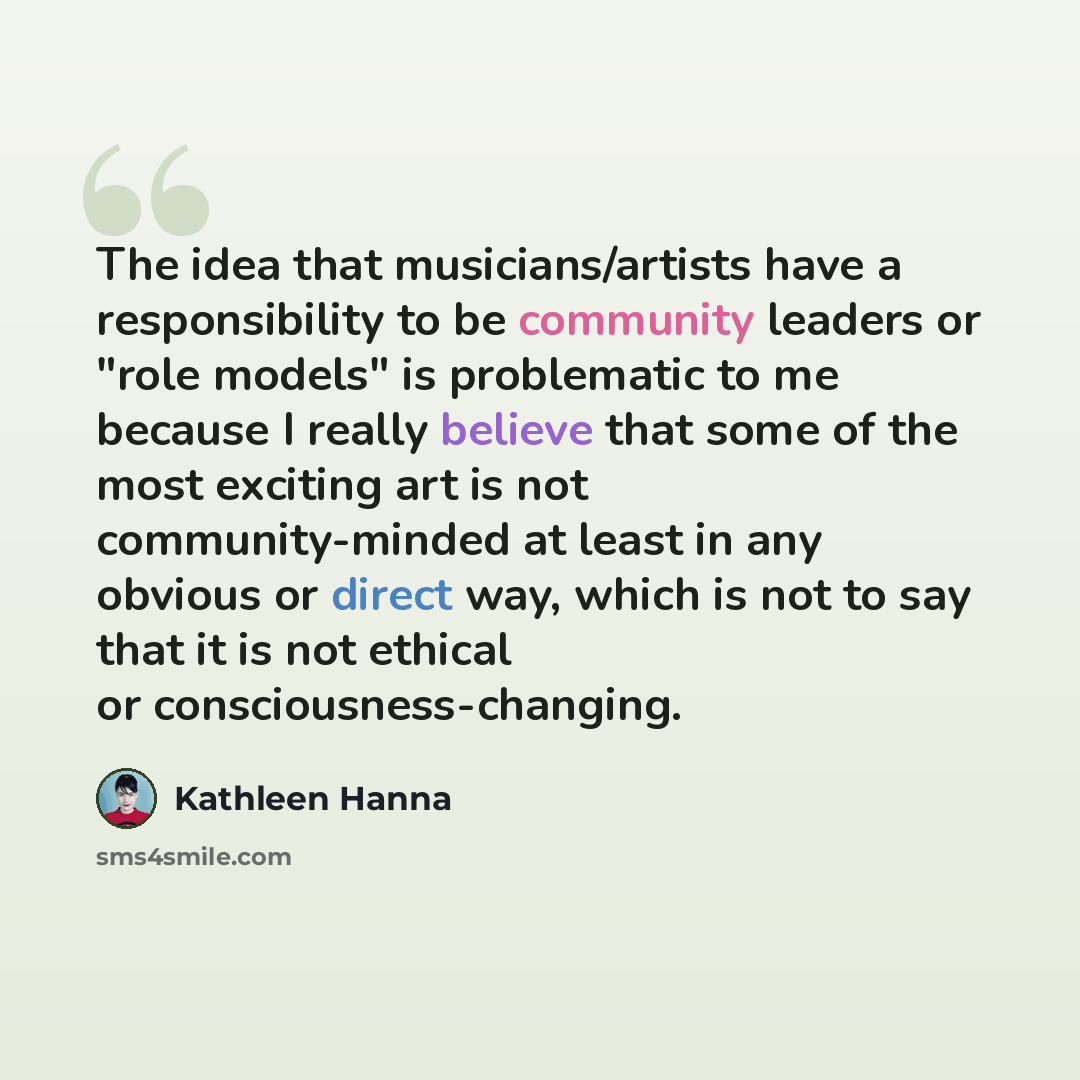 “The idea that musicians/artists have a responsibility to be community leaders or "role models" is problematic to me because I really believe that some of the most exciting art is not community-minded at least in any obvious or direct way, which is not to say that it is not ethical or…” quote by Kathleen Hanna
