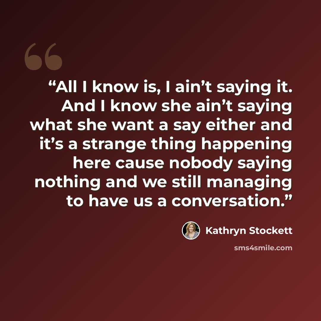 “All I know is, I ain’t saying it. And I know she ain’t saying what she want a say either and it’s a strange thing happening here cause nobody saying nothing and we still managing to have us a conversation.” quote by Kathryn Stockett