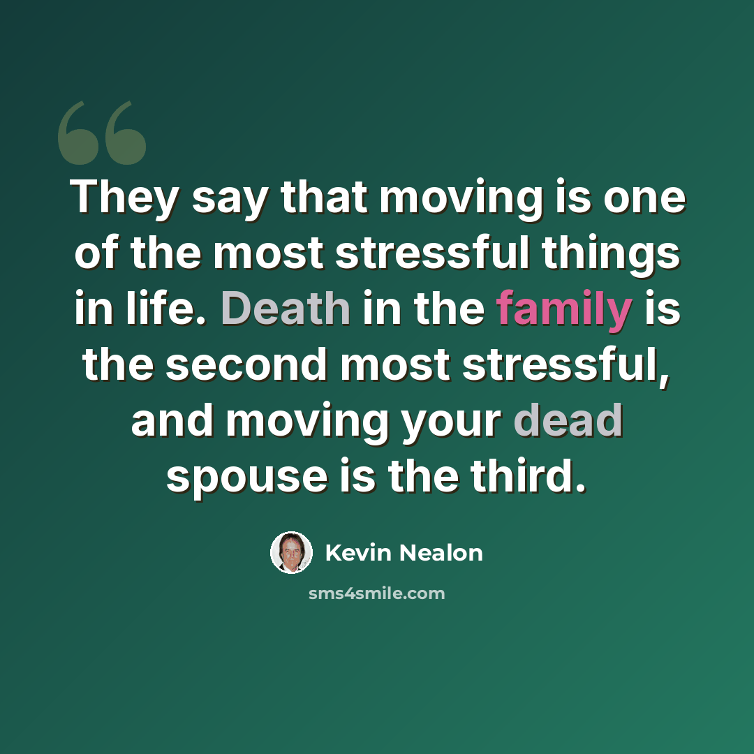 “They say that moving is one of the most stressful things in life. Death in the family is the second most stressful, and moving your dead spouse is the third.” quote by Kevin Nealon