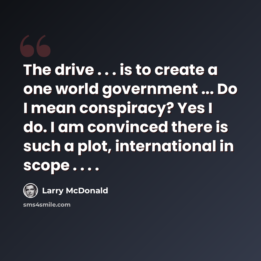 “The drive . . . is to create a one world government ... Do I mean conspiracy? Yes I do. I am convinced there is such a plot, international in scope . . . .” quote by Larry McDonald