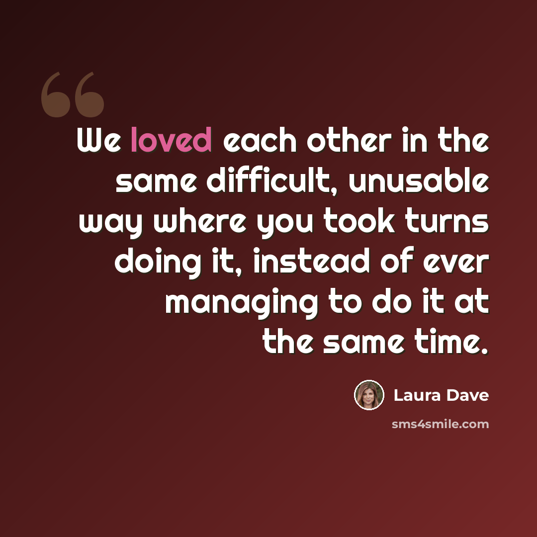 “We loved each other in the same difficult, unusable way where you took turns doing it, instead of ever managing to do it at the same time.” quote by Laura Dave