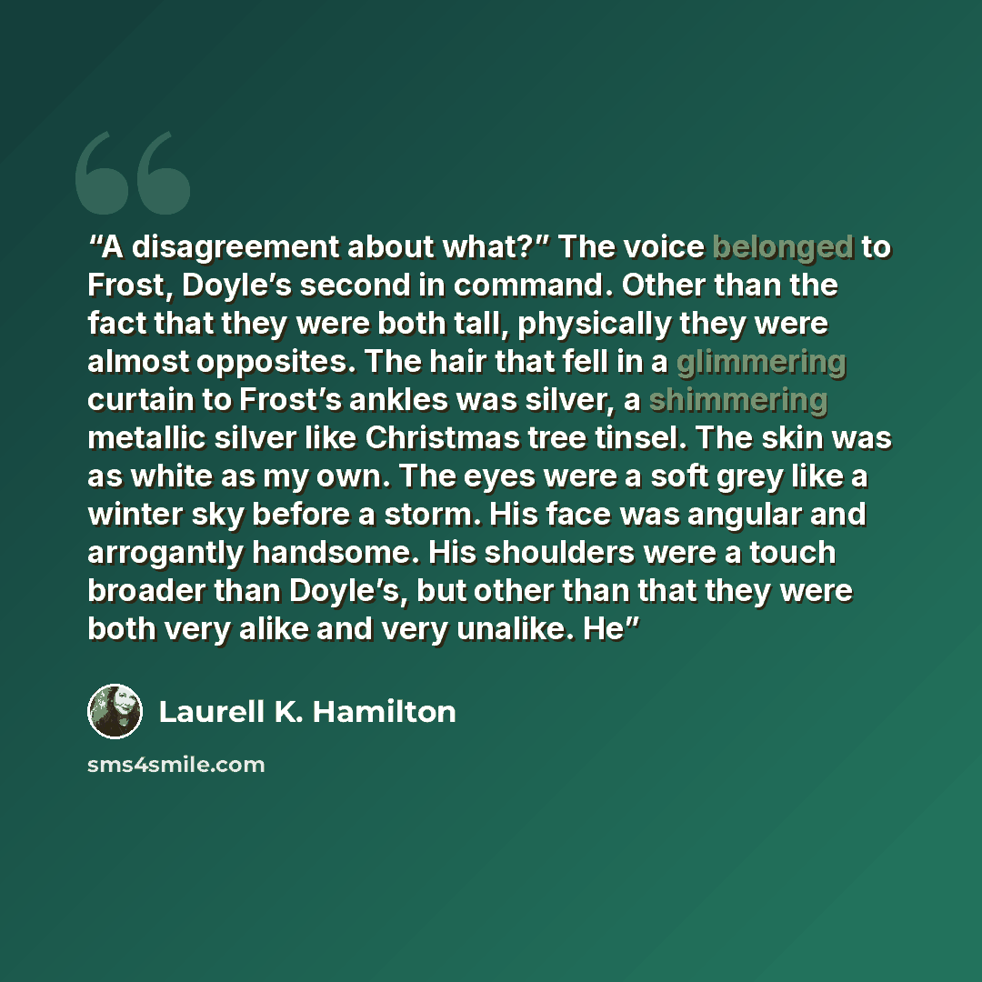 “A disagreement about what?” The voice belonged to Frost, Doyle’s second in command. Other than the fact that they were both tall, physically they were almost opposites. The hair that fell in a glimmering curtain to Frost’s ankles was silver, a shimmering metallic silver like Christmas tree tinsel…” quote by Laurell K. Hamilton