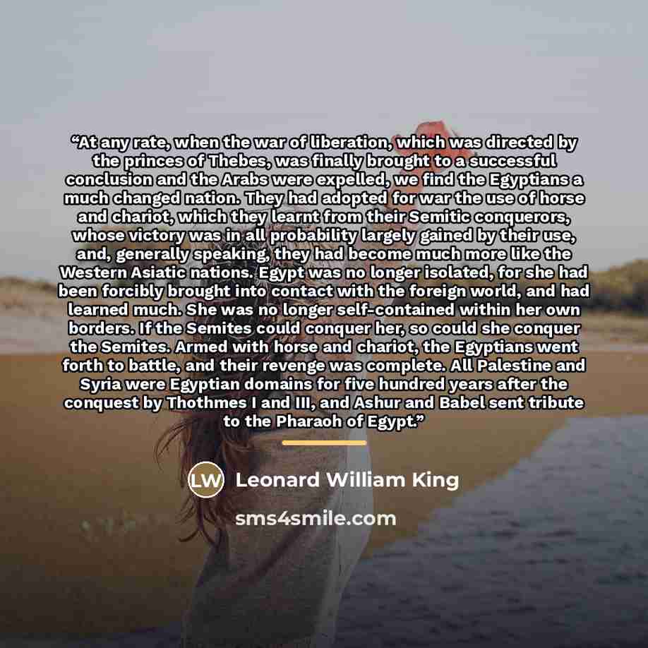 “At any rate, when the war of liberation, which was directed by the princes of Thebes, was finally brought to a successful conclusion and the Arabs were expelled, we find the Egyptians a much changed nation. They had adopted for war the use of horse and chariot, which they learnt from their Semitic…” quote by Leonard William King