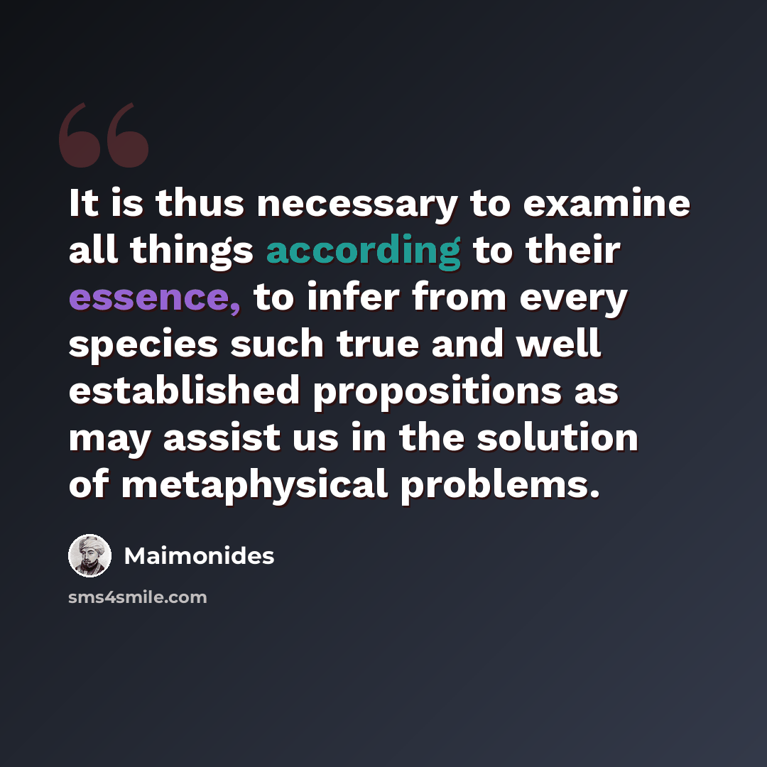 “It is thus necessary to examine all things according to their essence, to infer from every species such true and well established propositions as may assist us in the solution of metaphysical problems.” quote by Maimonides