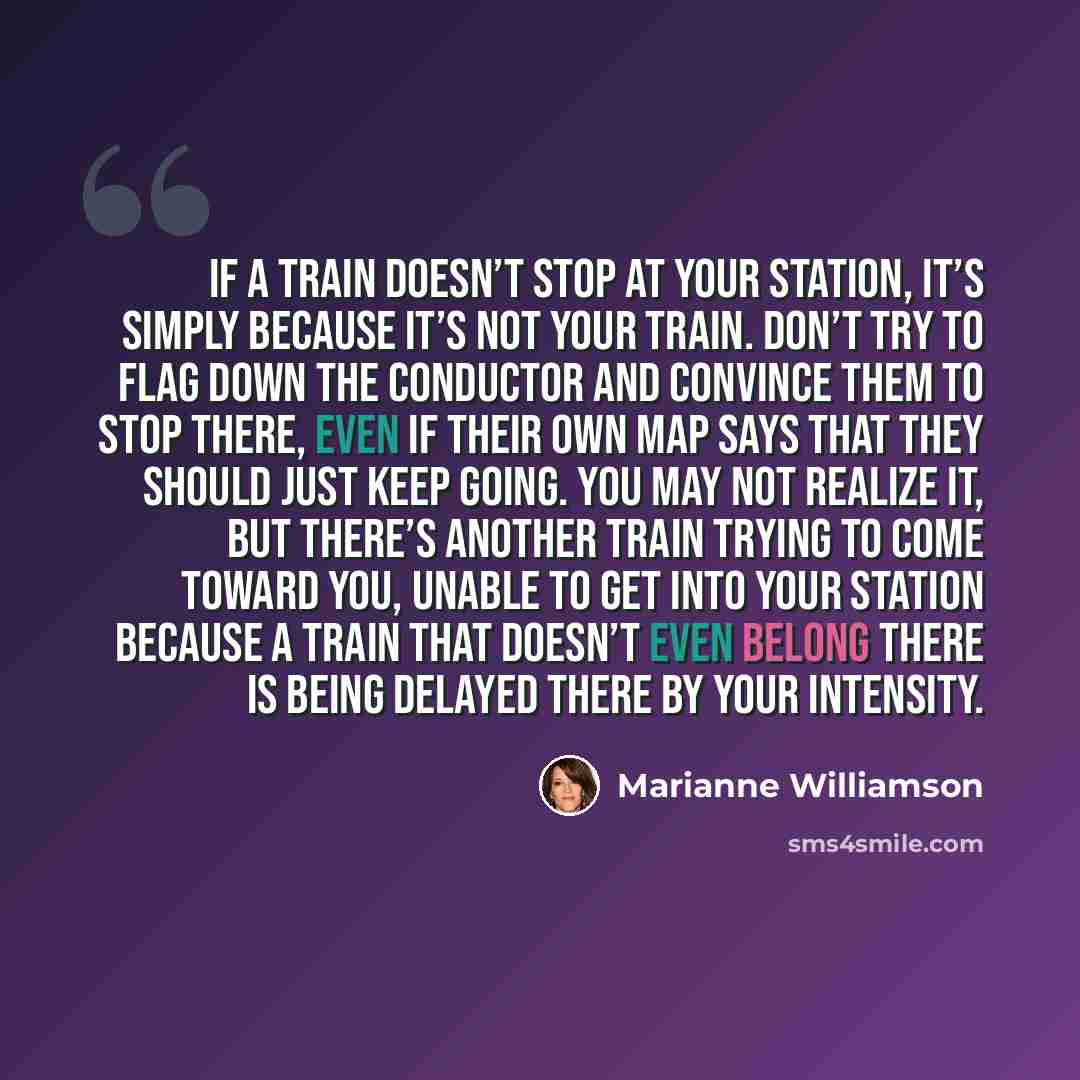 “If a train doesn’t stop at your station, it’s simply because it’s not your train. Don’t try to flag down the conductor and convince them to stop there, even if their own map says that they should just keep going. You may not realize it, but there’s another train trying to come toward you, unable…” quote by Marianne Williamson