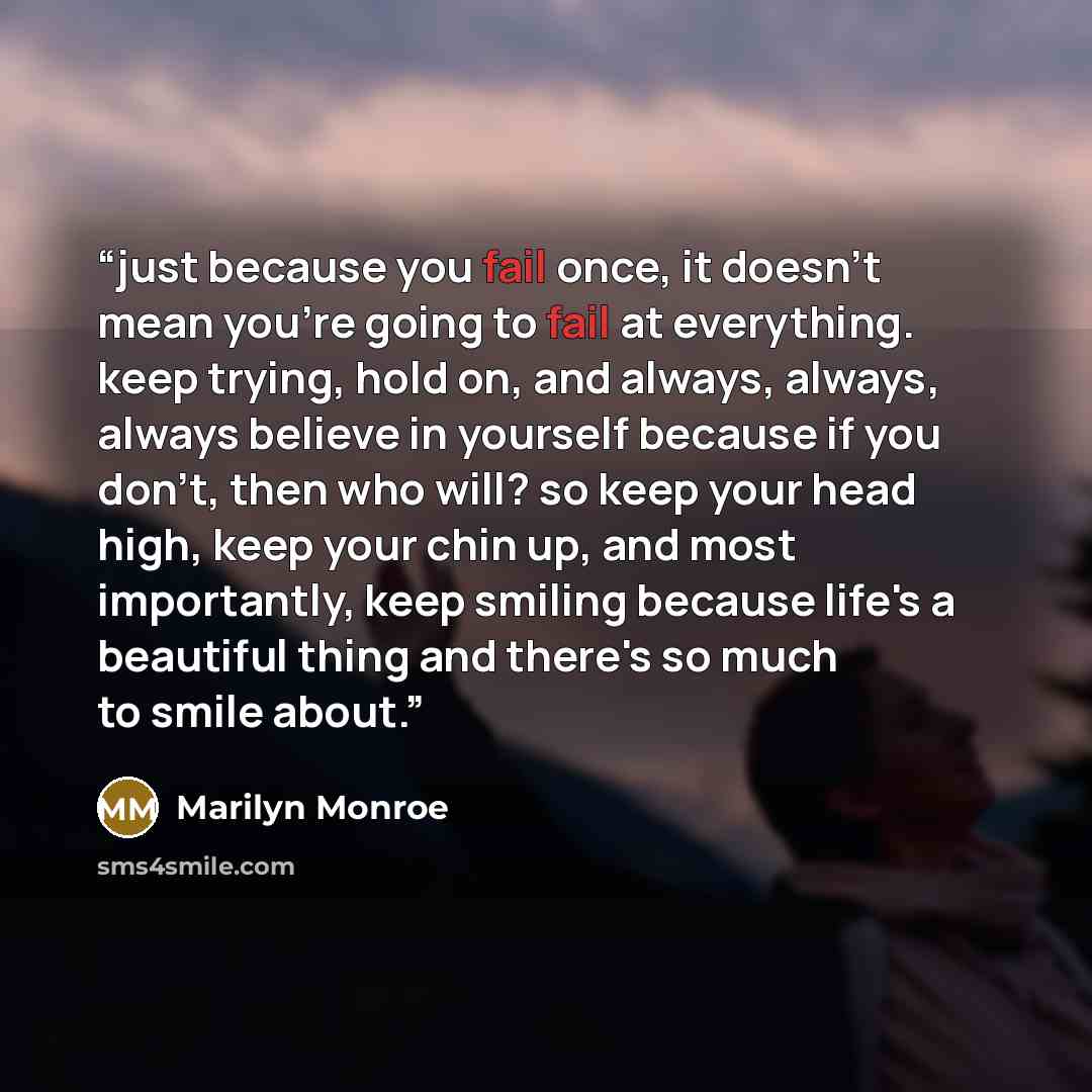 “just because you fail once, it doesn't mean you're going to fail at everything. keep trying, hold on, and always, always, always believe in yourself because if you don't, then who will? so keep your head high, keep your chin up, and most importantly, keep smiling because life's a beautiful thing…” quote by Marilyn Monroe