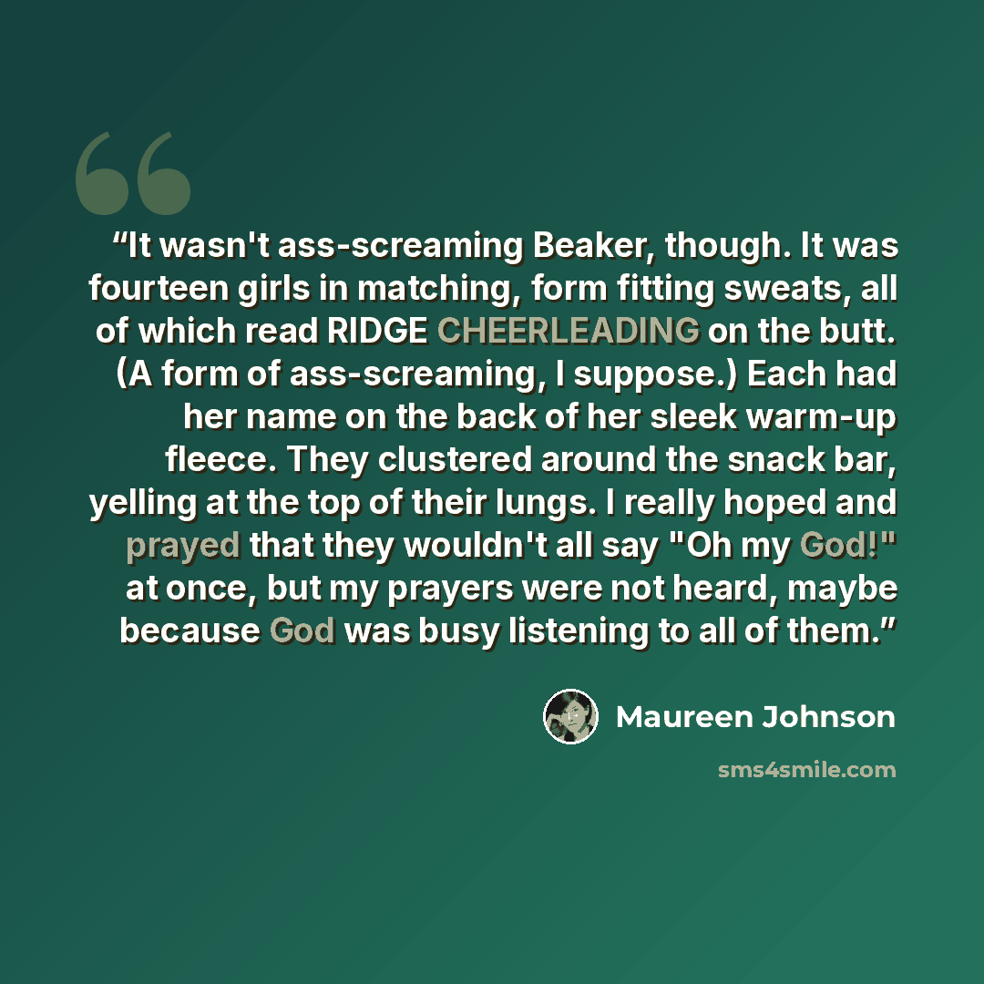“It wasn't ass-screaming Beaker, though. It was fourteen girls in matching, form fitting sweats, all of which read RIDGE CHEERLEADING on the butt. (A form of ass-screaming, I suppose.) Each had her name on the back of her sleek warm-up fleece. They clustered around the snack bar, yelling at the top…” quote by Maureen Johnson