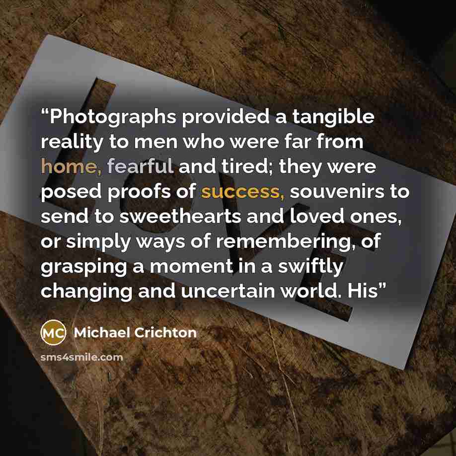 “Photographs provided a tangible reality to men who were far from home, fearful and tired; they were posed proofs of success, souvenirs to send to sweethearts and loved ones, or simply ways of remembering, of grasping a moment in a swiftly changing and uncertain world. His” quote by Michael Crichton