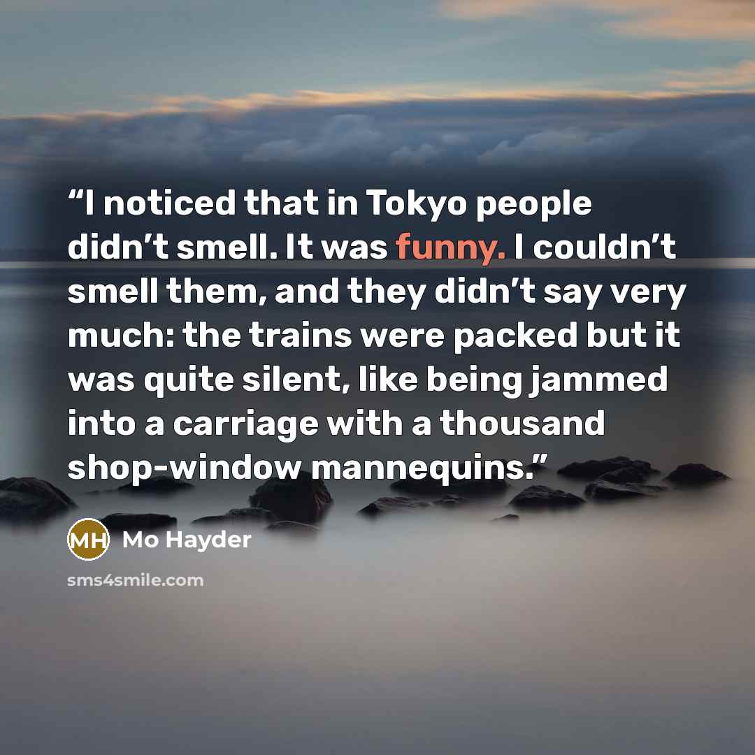 “I noticed that in Tokyo people didn’t smell. It was funny. I couldn’t smell them, and they didn’t say very much: the trains were packed but it was quite silent, like being jammed into a carriage with a thousand shop-window mannequins.” quote by Mo Hayder