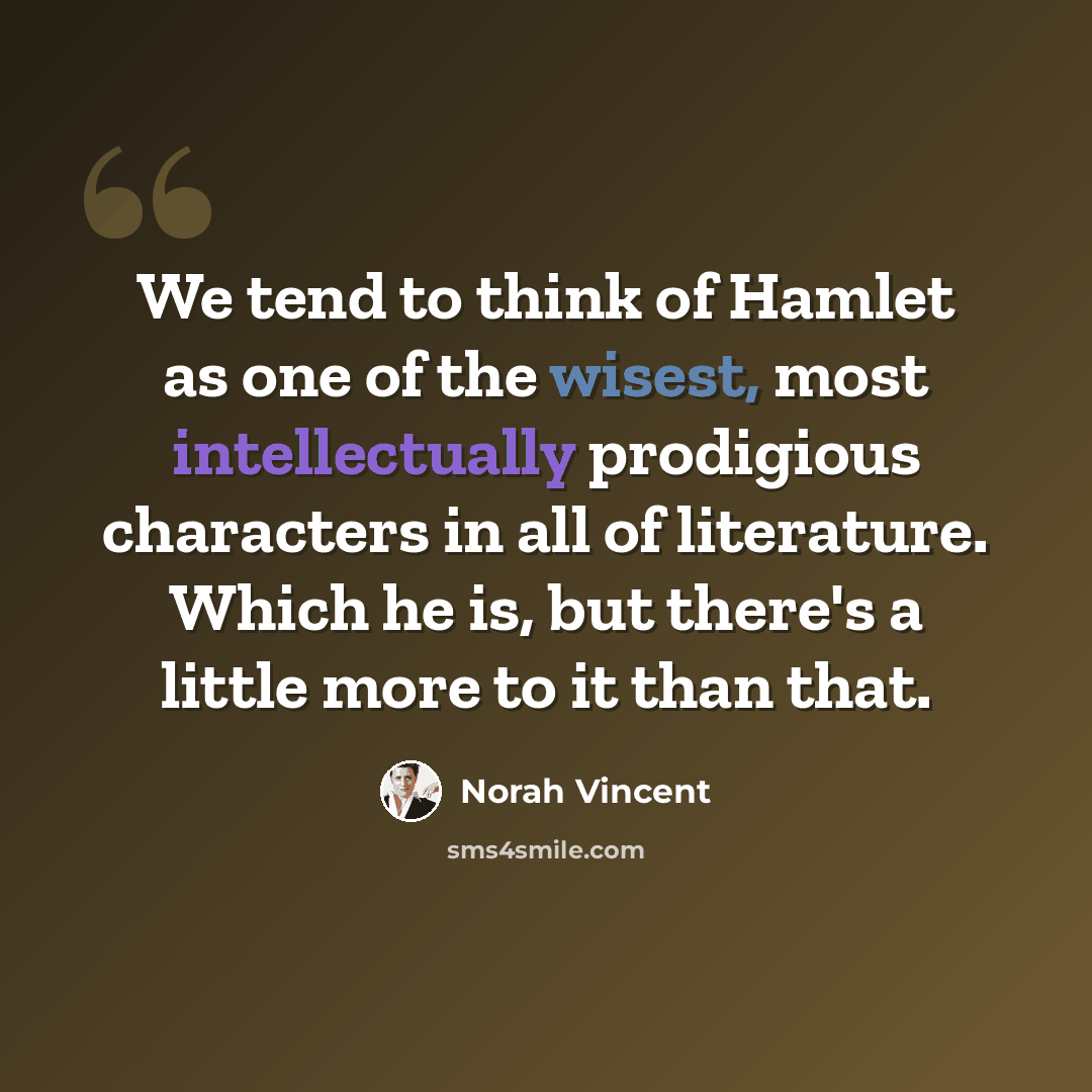 “We tend to think of Hamlet as one of the wisest, most intellectually prodigious characters in all of literature. Which he is, but there's a little more to it than that.” quote by Norah Vincent
