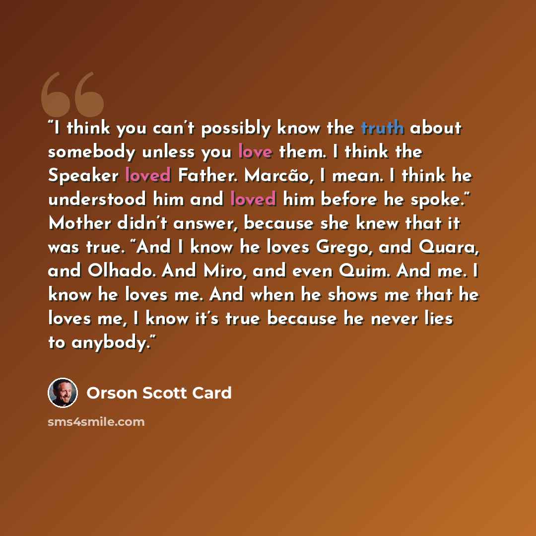 “I think you can’t possibly know the truth about somebody unless you love them. I think the Speaker loved Father. Marcão, I mean. I think he understood him and loved him before he spoke.” Mother didn’t answer, because she knew that it was true. “And I know he loves Grego, and Quara, and Olhado. And…” quote by Orson Scott Card
