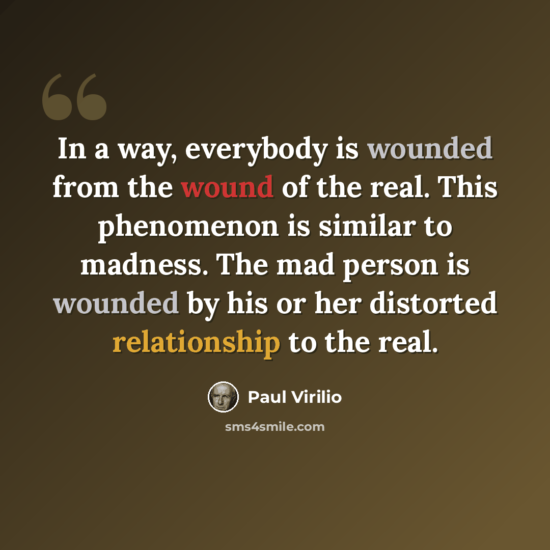 “In a way, everybody is wounded from the wound of the real. This phenomenon is similar to madness. The mad person is wounded by his or her distorted relationship to the real.” quote by Paul Virilio