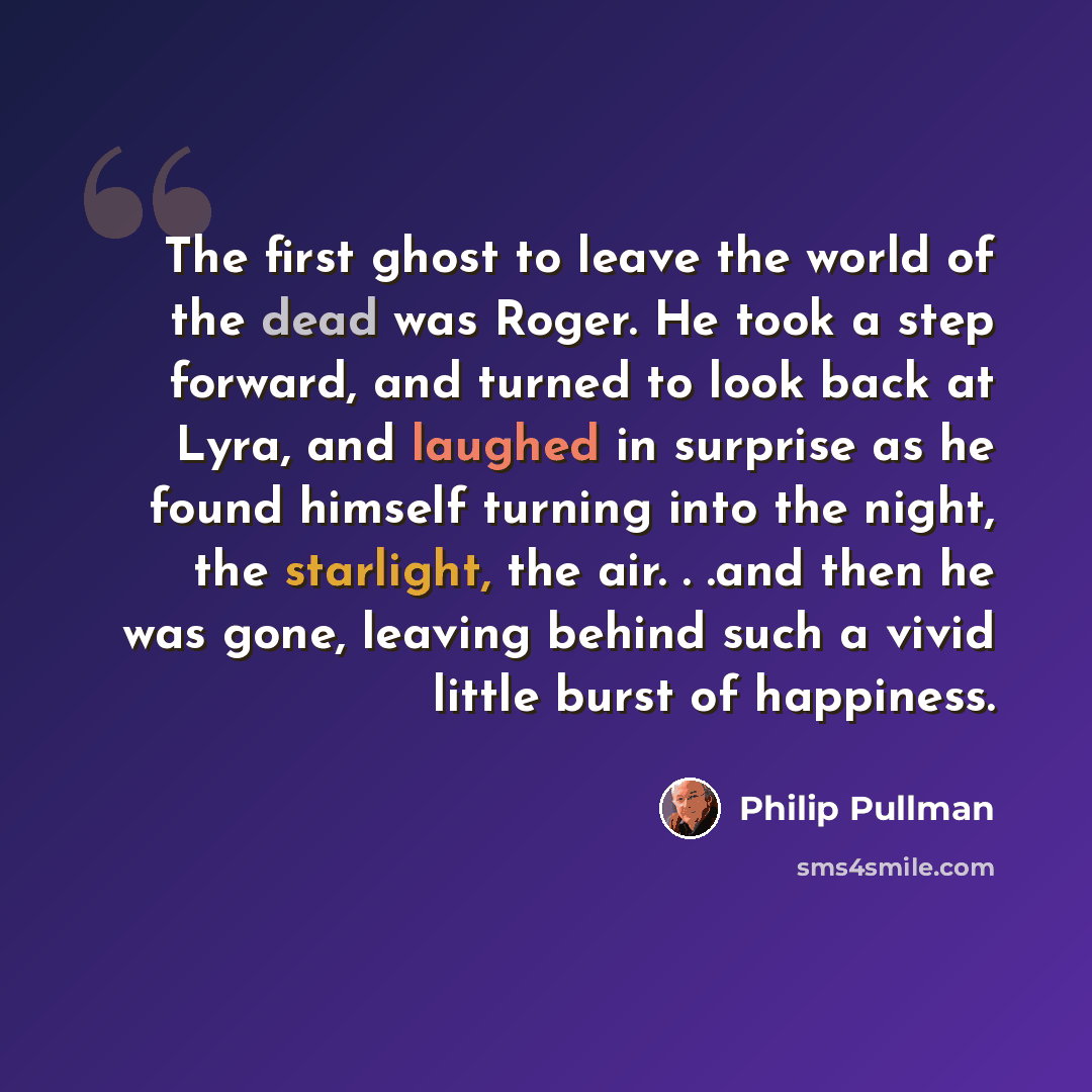 “The first ghost to leave the world of the dead was Roger. He took a step forward, and turned to look back at Lyra, and laughed in surprise as he found himself turning into the night, the starlight, the air. . .and then he was gone, leaving behind such a vivid little burst of happiness.” quote by Philip Pullman