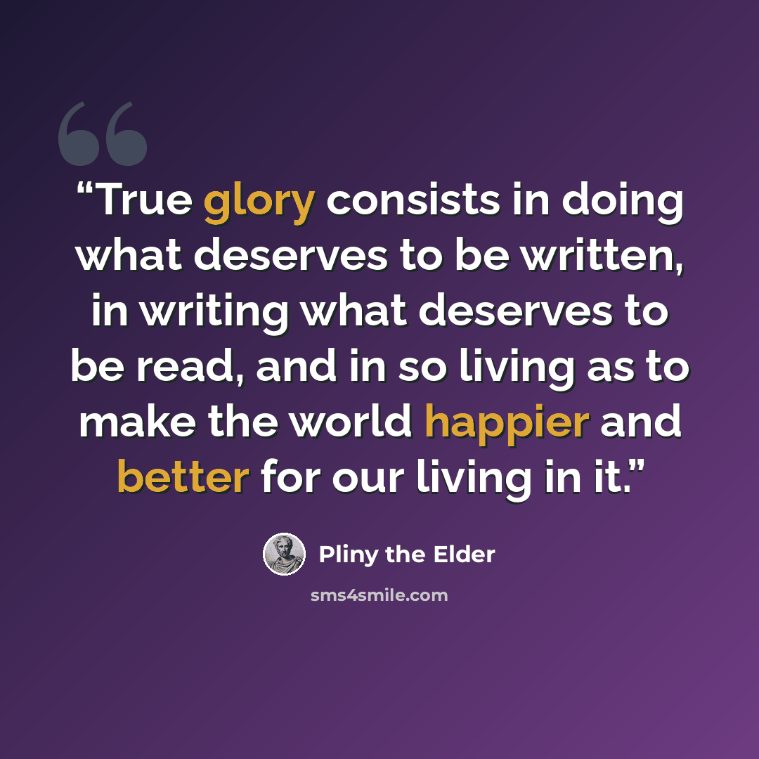 “True glory consists in doing what deserves to be written, in writing what deserves to be read, and in so living as to make the world happier and better for our living in it.” quote by Pliny the Elder