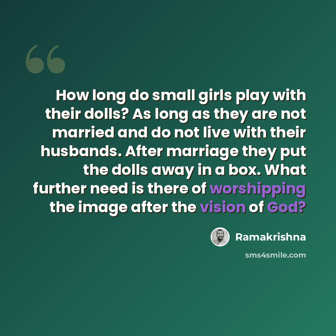 “How long do small girls play with their dolls? As long as they are not married and do not live with their husbands. After marriage they put the dolls away in a box. What further need is there of worshipping the image after the vision of God?” quote by Ramakrishna