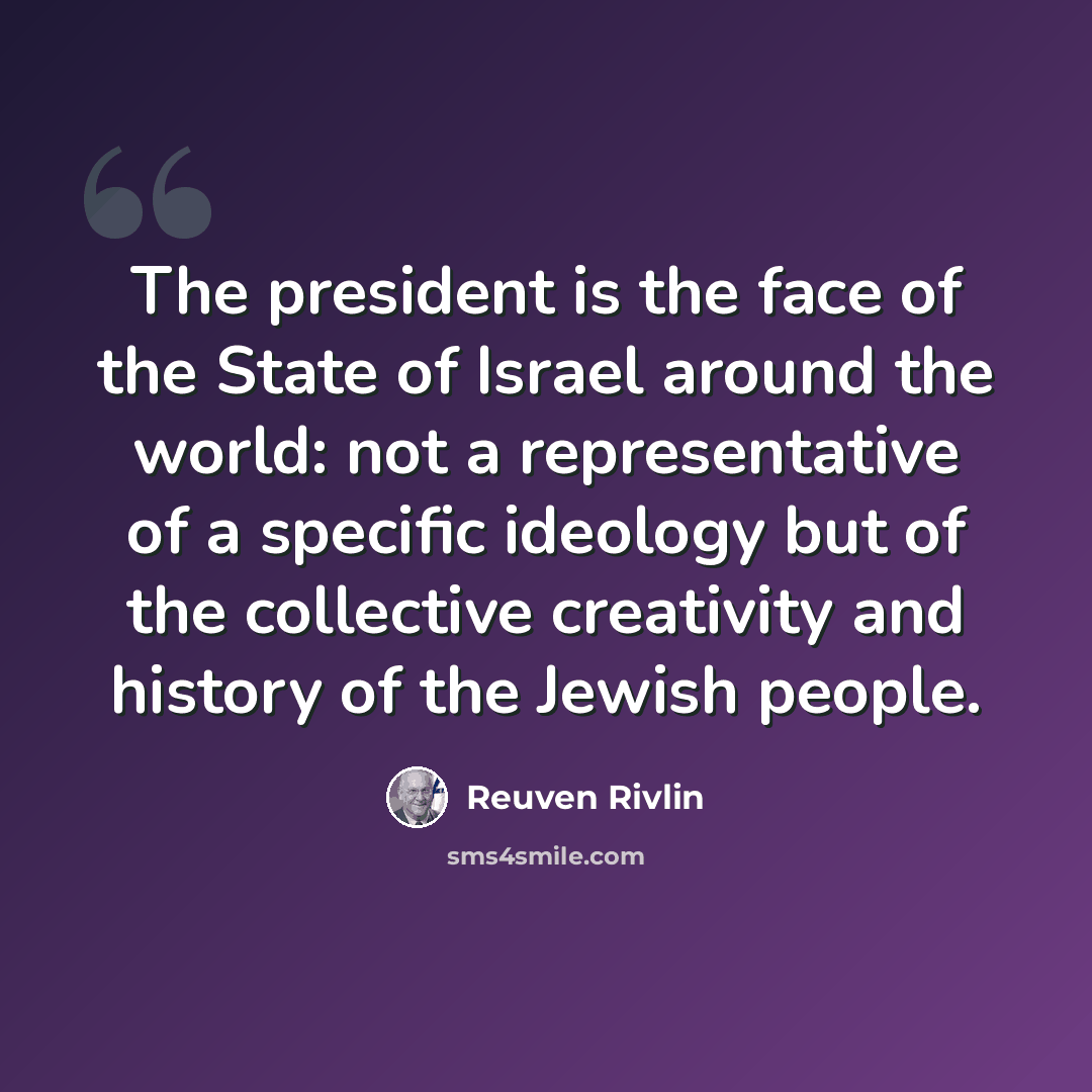 “The president is the face of the State of Israel around the world: not a representative of a specific ideology but of the collective creativity and history of the Jewish people.” quote by Reuven Rivlin