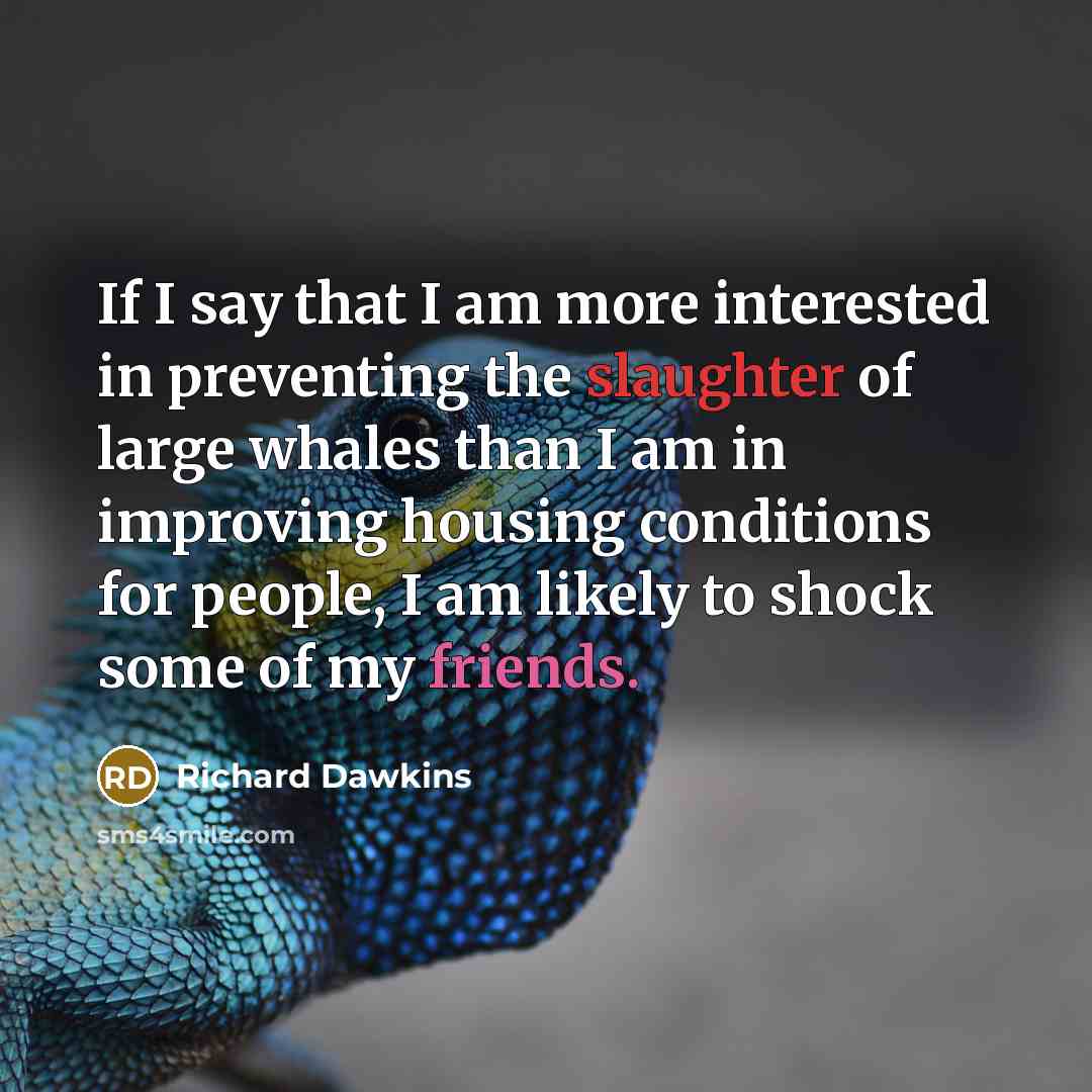 “If I say that I am more interested in preventing the slaughter of large whales than I am in improving housing conditions for people, I am likely to shock some of my friends.” quote by Richard Dawkins