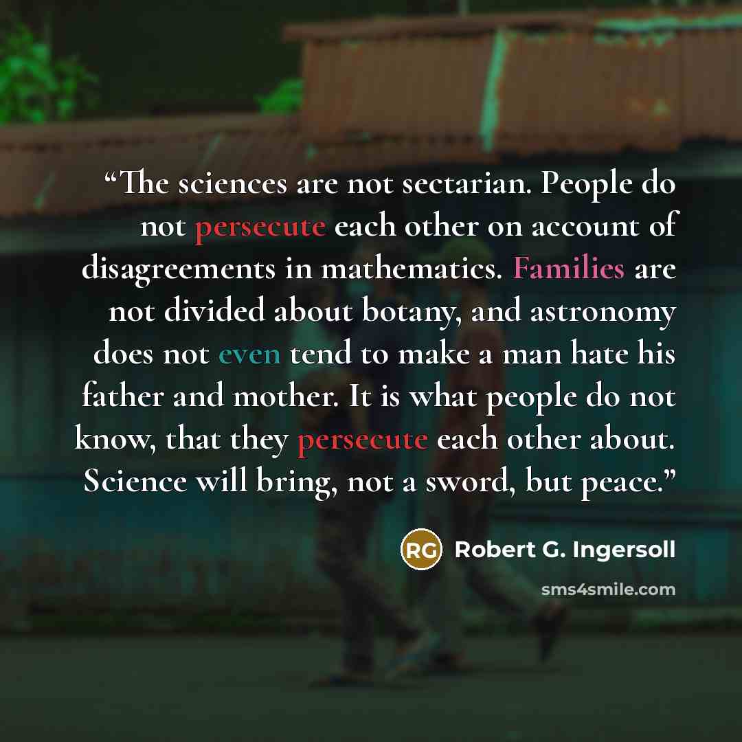 “The sciences are not sectarian. People do not persecute each other on account of disagreements in mathematics. Families are not divided about botany, and astronomy does not even tend to make a man hate his father and mother. It is what people do not know, that they persecute each other about…” quote by Robert G. Ingersoll