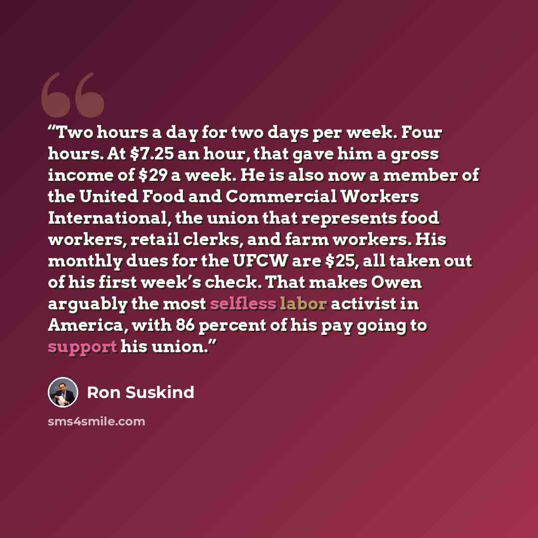 “Two hours a day for two days per week. Four hours. At $7.25 an hour, that gave him a gross income of $29 a week. He is also now a member of the United Food and Commercial Workers International, the union that represents food workers, retail clerks, and farm workers. His monthly dues for the UFCW…” quote by Ron Suskind