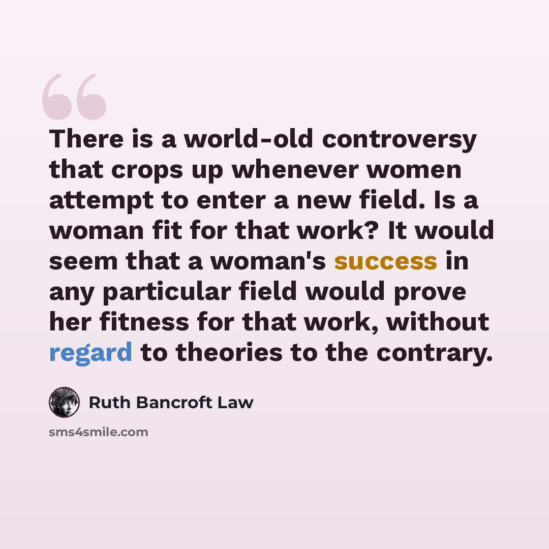 “There is a world-old controversy that crops up whenever women attempt to enter a new field. Is a woman fit for that work? It would seem that a woman's success in any particular field would prove her fitness for that work, without regard to theories to the contrary.” quote by Ruth Bancroft Law