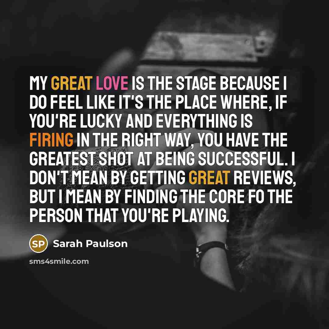 “My great love is the stage because I do feel like it's the place where, if you're lucky and everything is firing in the right way, you have the greatest shot at being successful. I don't mean by getting great reviews, but I mean by finding the core fo the person that you're playing.” quote by Sarah Paulson
