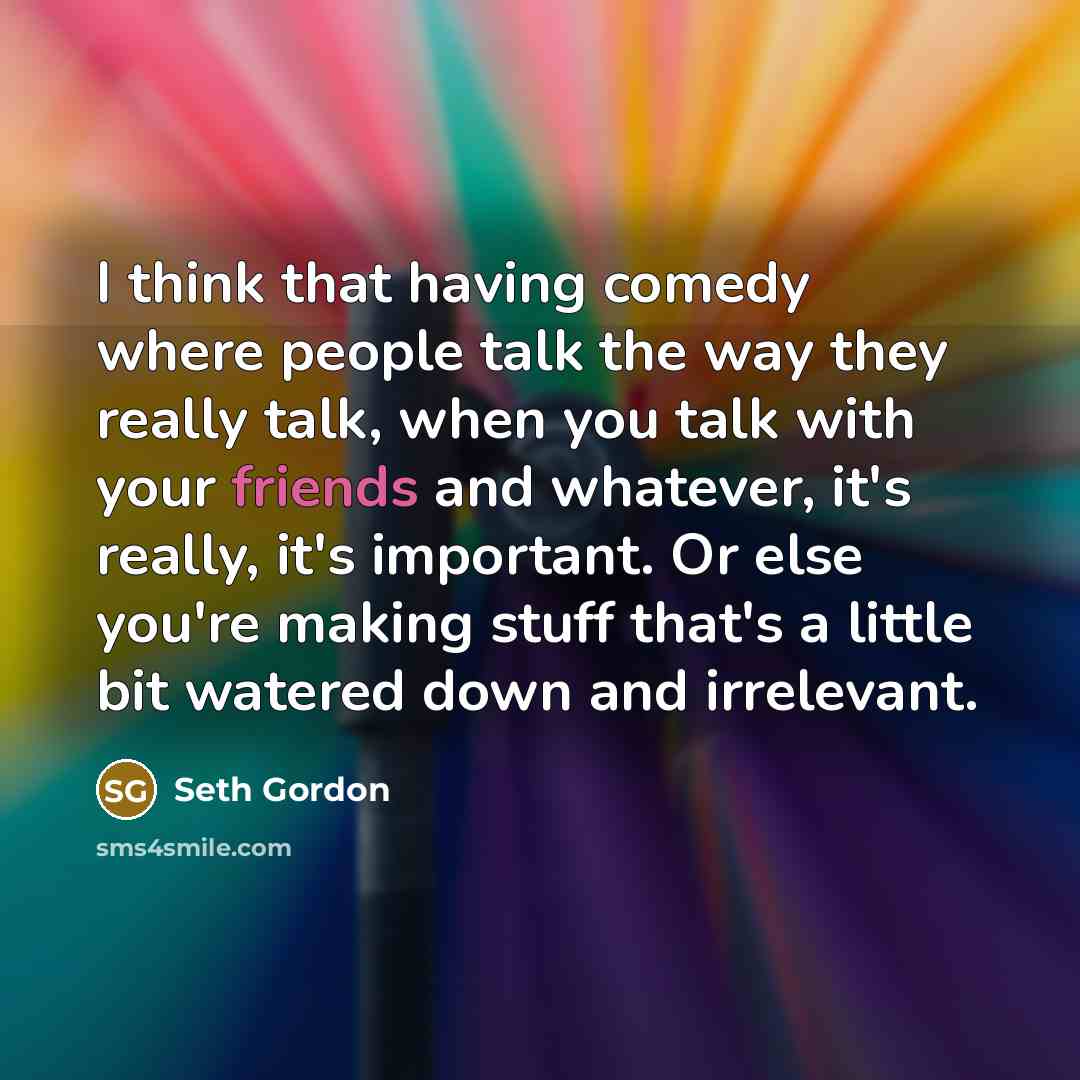 “I think that having comedy where people talk the way they really talk, when you talk with your friends and whatever, it's really, it's important. Or else you're making stuff that's a little bit watered down and irrelevant.” quote by Seth Gordon