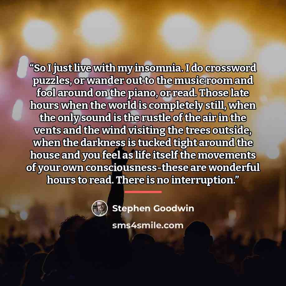 “So I just live with my insomnia. I do crossword puzzles, or wander out to the music room and fool around on the piano, or read. Those late hours when the world is completely still, when the only sound is the rustle of the air in the vents and the wind visiting the trees outside, when the darkness…” quote by Stephen Goodwin
