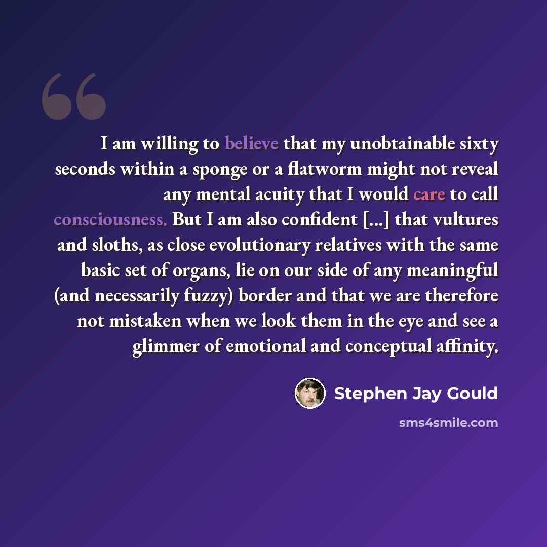 “I am willing to believe that my unobtainable sixty seconds within a sponge or a flatworm might not reveal any mental acuity that I would care to call consciousness. But I am also confident [...] that vultures and sloths, as close evolutionary relatives with the same basic set of organs, lie on our…” quote by Stephen Jay Gould