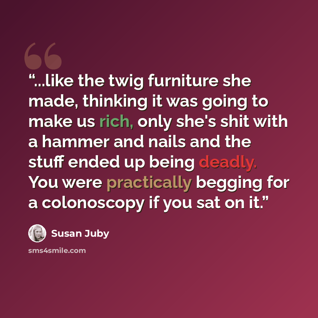 “...like the twig furniture she made, thinking it was going to make us rich, only she's shit with a hammer and nails and the stuff ended up being deadly. You were practically begging for a colonoscopy if you sat on it.” quote by Susan Juby