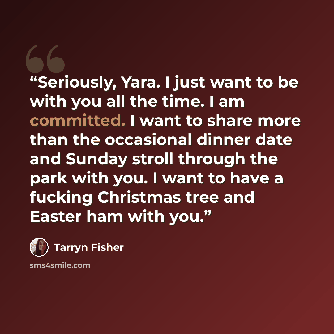 “Seriously, Yara. I just want to be with you all the time. I am committed. I want to share more than the occasional dinner date and Sunday stroll through the park with you. I want to have a fucking Christmas tree and Easter ham with you.” quote by Tarryn Fisher