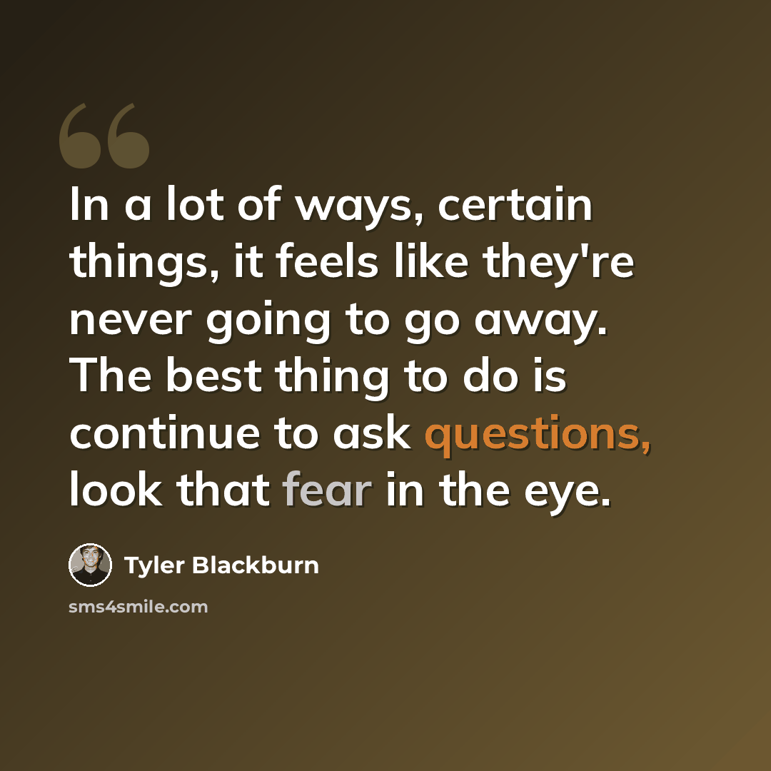 “In a lot of ways, certain things, it feels like they're never going to go away. The best thing to do is continue to ask questions, look that fear in the eye.” quote by Tyler Blackburn
